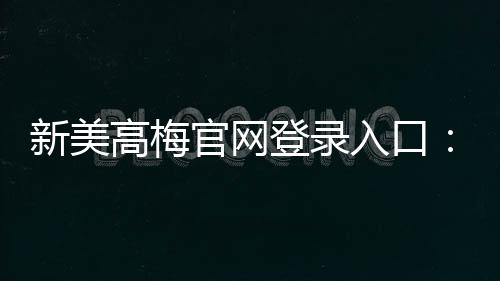 新美高梅官网登录入口：畅享豪华娱乐体验与独家优惠