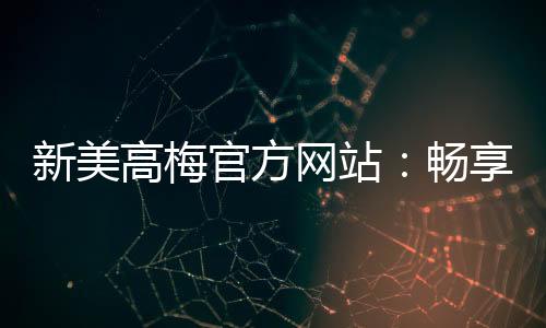 新美高梅官方网站：畅享顶级娱乐体验与豪华优惠