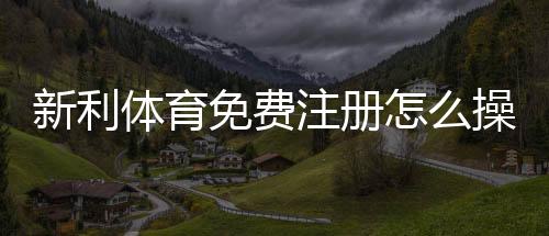 新利体育免费注册怎么操作?新手快速注册流程与常见问题详解