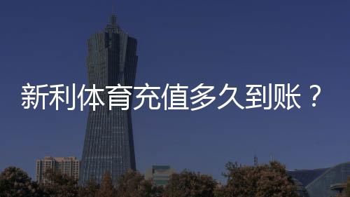 新利体育充值多久到账？最快到账时间、延迟原因与解决方法全解析