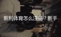 新利体育怎么注册？新手图文注册步骤与常见问题详解