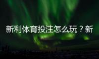 新利体育投注怎么玩？新手注册、充值、投注玩法与安全注意全攻略