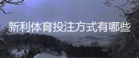 新利体育投注方式有哪些？新手入门玩法、规则与实用投注攻略