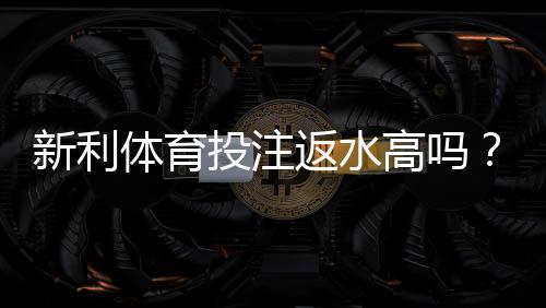新利体育投注返水高吗？真实返水比例揭秘与领取技巧