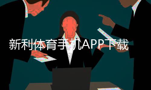 新利体育手机APP下载指南:官方链接、安卓苹果安装步骤与使用攻略