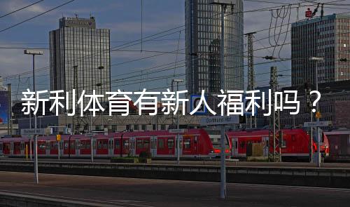 新利体育有新人福利吗？最新注册送优惠、优惠码与领取攻略全面解析