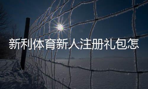 新利体育新人注册礼包怎么领取？注册步骤、优惠内容与注意事项一览