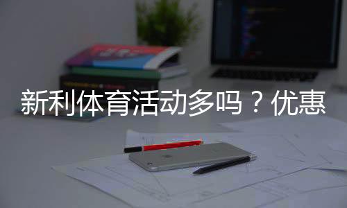 新利体育活动多吗?优惠种类、参与攻略与真实口碑全面解析