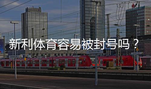 新利体育容易被封号吗?封号原因、风险评估与防封实用攻略