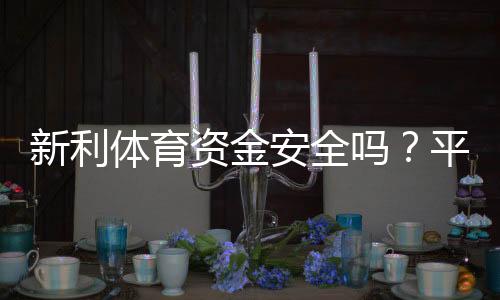 新利体育资金安全吗?平台资质、充值提现与用户保障全面解析