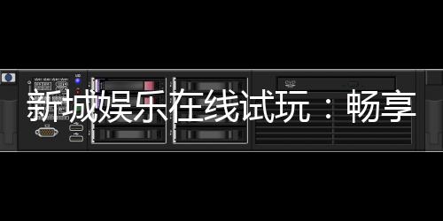 新城娱乐在线试玩：畅享真人娱乐与电子游艺的试玩盛宴