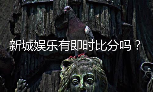 新城娱乐有即时比分吗?一文解析比分查询与投注攻略