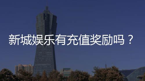 新城娱乐有充值奖励吗？揭秘最新优惠与高额返利活动