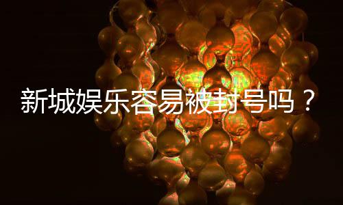 新城娱乐容易被封号吗?深度解析平台风控机制与防封技巧