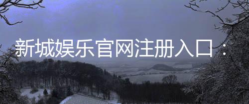 新城娱乐官网注册入口:一站式畅享棋牌电游的尊贵体验