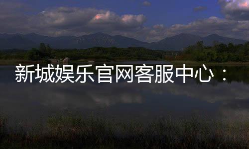 新城娱乐官网客服中心:专业服务与高效沟通的娱乐体验保障