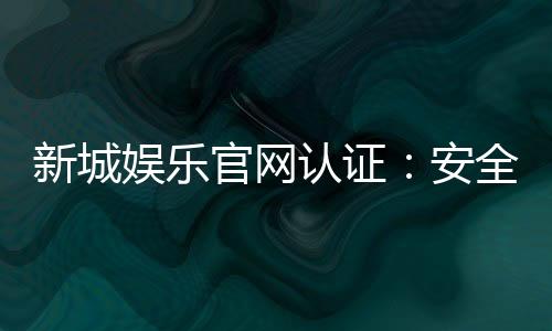 新城娱乐官网认证：安全可靠的正规平台体验指南