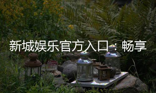新城娱乐官方入口：畅享顶级棋牌电游的尊贵体验