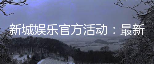 新城娱乐官方活动:最新优惠与独家福利等你来拿