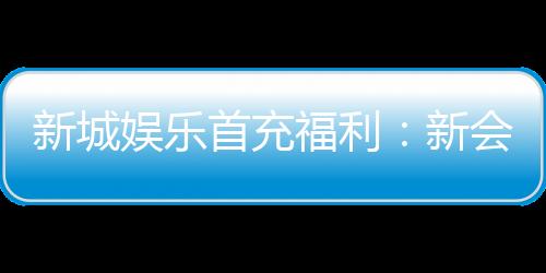 新城娱乐首充福利：新会员专享高额返利与独家礼包