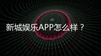 新城娱乐APP怎么样？资深玩家带你全面评测体验