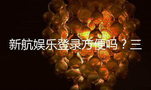 新航娱乐登录方便吗?三步完成快速注册畅玩攻略