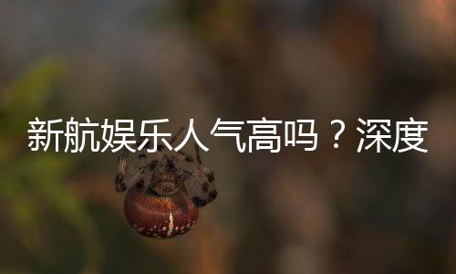 新航娱乐人气高吗？深度解析其火爆原因与玩家真实反馈