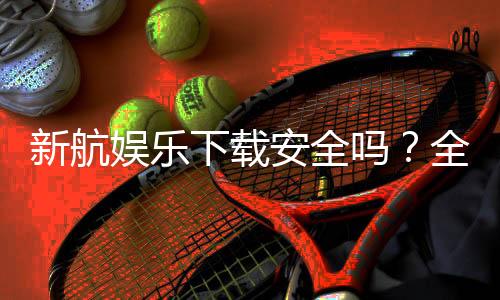新航娱乐下载安全吗？全面解析平台安全性与下载指南