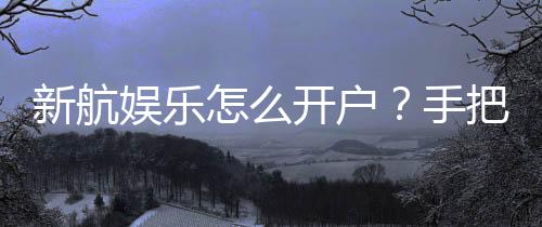 新航娱乐怎么开户?手把手教你快速完成注册流程