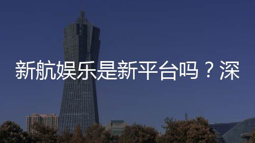 新航娱乐是新平台吗？深度解析其背景与游戏特色