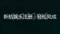 新航娱乐注册：轻松完成开户畅享顶级游戏体验