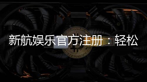 新航娱乐官方注册:轻松完成开户享受顶级游戏体验