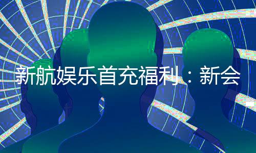 新航娱乐首充福利:新会员专享高额返利与独家礼包