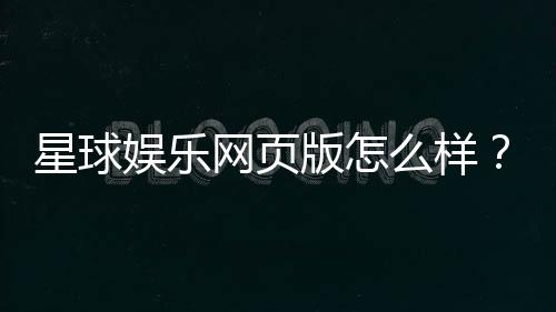 星球娱乐网页版怎么样?真实玩家体验与平台优势解析