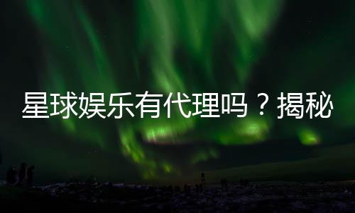 星球娱乐有代理吗?揭秘代理加盟条件与流程