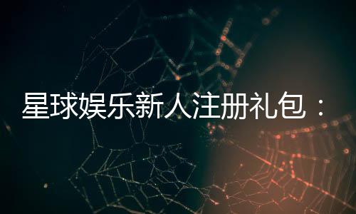 星球娱乐新人注册礼包:首存即送豪礼开启你的幸运之旅