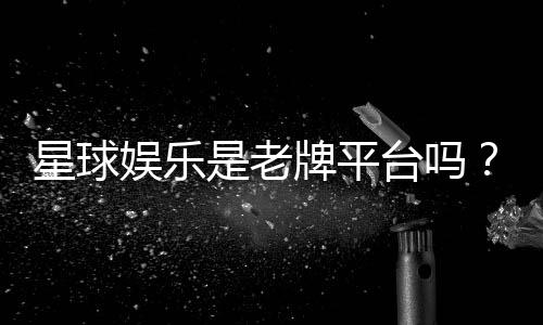 星球娱乐是老牌平台吗?资深玩家带你揭秘其历史与实力