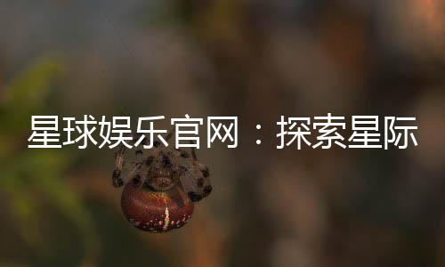 星球娱乐官网:探索星际主题的顶级娱乐平台