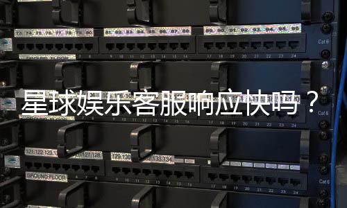 星球娱乐客服响应快吗？实测体验告诉你答案