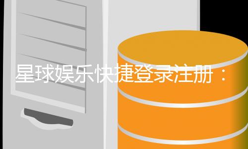 星球娱乐快捷登录注册:轻松三步完成账号注册畅玩全站