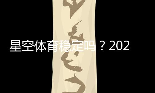 星空体育稳定吗?2026最新稳定性评测与安全提现全解析