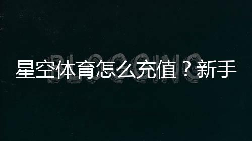 星空体育怎么充值?新手充值步骤、支付方式与常见问题全解析