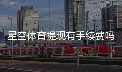 星空体育提现有手续费吗?提现规则、费用标准与省钱技巧全面解析