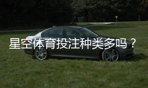 星空体育投注种类多吗？平台投注玩法全面盘点与新手选择指南