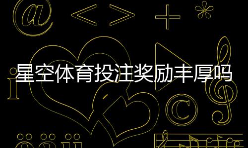 星空体育投注奖励丰厚吗？优惠种类、领取条件与实测评估