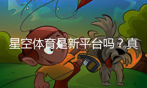 星空体育是新平台吗?真实评测与可靠性、注册玩法全解析