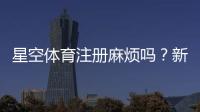 星空体育注册麻烦吗？新手一步步快速完成注册流程与常见问题解决办法