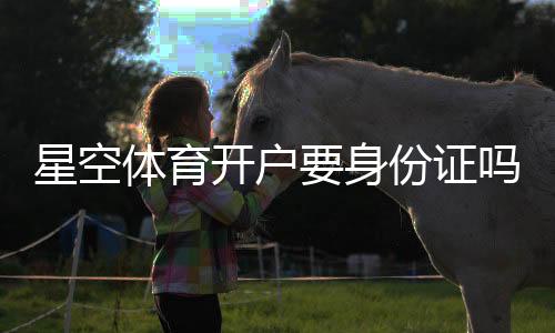 星空体育开户要身份证吗？实名认证、注册流程与注意事项详解
