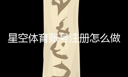 星空体育账号注册怎么做？新手注册步骤、实名认证与常见问题全解析