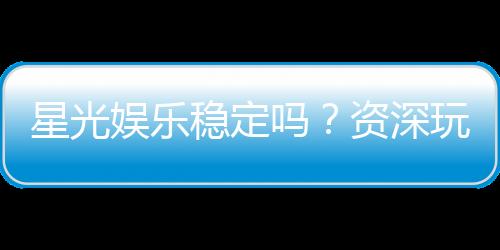 星光娱乐稳定吗?资深玩家实测平台安全性与游戏体验